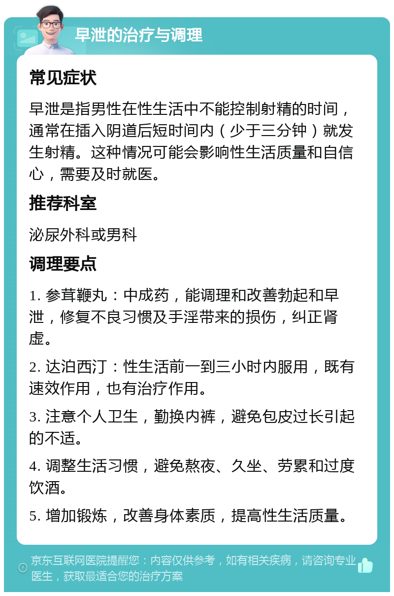 早泄的治疗与调理 常见症状 早泄是指男性在性生活中不能控制射精的时间，通常在插入阴道后短时间内（少于三分钟）就发生射精。这种情况可能会影响性生活质量和自信心，需要及时就医。 推荐科室 泌尿外科或男科 调理要点 1. 参茸鞭丸：中成药，能调理和改善勃起和早泄，修复不良习惯及手淫带来的损伤，纠正肾虚。 2. 达泊西汀：性生活前一到三小时内服用，既有速效作用，也有治疗作用。 3. 注意个人卫生，勤换内裤，避免包皮过长引起的不适。 4. 调整生活习惯，避免熬夜、久坐、劳累和过度饮酒。 5. 增加锻炼，改善身体素质，提高性生活质量。