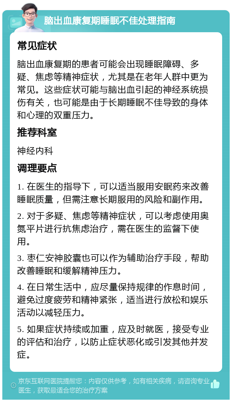 脑出血康复期睡眠不佳处理指南 常见症状 脑出血康复期的患者可能会出现睡眠障碍、多疑、焦虑等精神症状，尤其是在老年人群中更为常见。这些症状可能与脑出血引起的神经系统损伤有关，也可能是由于长期睡眠不佳导致的身体和心理的双重压力。 推荐科室 神经内科 调理要点 1. 在医生的指导下，可以适当服用安眠药来改善睡眠质量，但需注意长期服用的风险和副作用。 2. 对于多疑、焦虑等精神症状，可以考虑使用奥氮平片进行抗焦虑治疗，需在医生的监督下使用。 3. 枣仁安神胶囊也可以作为辅助治疗手段，帮助改善睡眠和缓解精神压力。 4. 在日常生活中，应尽量保持规律的作息时间，避免过度疲劳和精神紧张，适当进行放松和娱乐活动以减轻压力。 5. 如果症状持续或加重，应及时就医，接受专业的评估和治疗，以防止症状恶化或引发其他并发症。