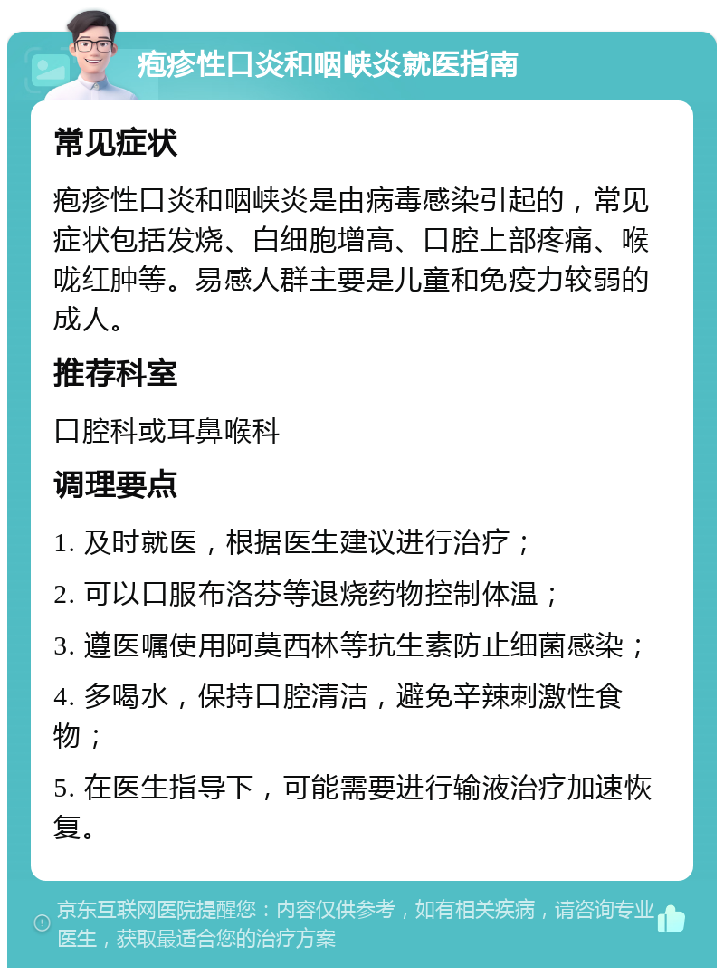 疱疹性口炎和咽峡炎就医指南 常见症状 疱疹性口炎和咽峡炎是由病毒感染引起的，常见症状包括发烧、白细胞增高、口腔上部疼痛、喉咙红肿等。易感人群主要是儿童和免疫力较弱的成人。 推荐科室 口腔科或耳鼻喉科 调理要点 1. 及时就医，根据医生建议进行治疗； 2. 可以口服布洛芬等退烧药物控制体温； 3. 遵医嘱使用阿莫西林等抗生素防止细菌感染； 4. 多喝水，保持口腔清洁，避免辛辣刺激性食物； 5. 在医生指导下，可能需要进行输液治疗加速恢复。