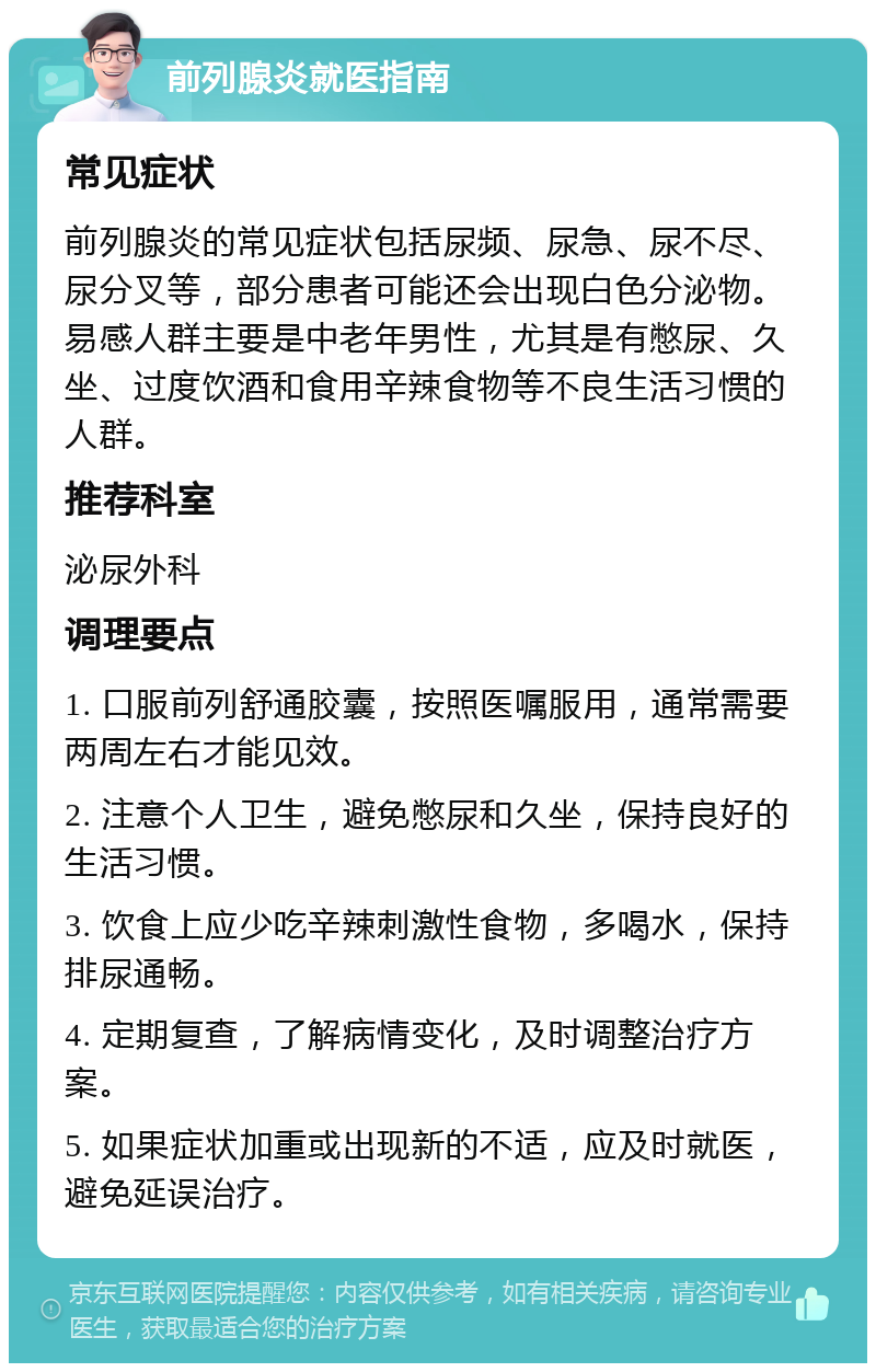 前列腺炎就医指南 常见症状 前列腺炎的常见症状包括尿频、尿急、尿不尽、尿分叉等，部分患者可能还会出现白色分泌物。易感人群主要是中老年男性，尤其是有憋尿、久坐、过度饮酒和食用辛辣食物等不良生活习惯的人群。 推荐科室 泌尿外科 调理要点 1. 口服前列舒通胶囊，按照医嘱服用，通常需要两周左右才能见效。 2. 注意个人卫生，避免憋尿和久坐，保持良好的生活习惯。 3. 饮食上应少吃辛辣刺激性食物，多喝水，保持排尿通畅。 4. 定期复查，了解病情变化，及时调整治疗方案。 5. 如果症状加重或出现新的不适，应及时就医，避免延误治疗。