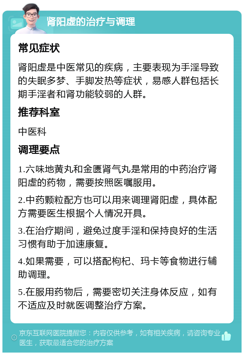 肾阳虚的治疗与调理 常见症状 肾阳虚是中医常见的疾病，主要表现为手淫导致的失眠多梦、手脚发热等症状，易感人群包括长期手淫者和肾功能较弱的人群。 推荐科室 中医科 调理要点 1.六味地黄丸和金匮肾气丸是常用的中药治疗肾阳虚的药物，需要按照医嘱服用。 2.中药颗粒配方也可以用来调理肾阳虚，具体配方需要医生根据个人情况开具。 3.在治疗期间，避免过度手淫和保持良好的生活习惯有助于加速康复。 4.如果需要，可以搭配枸杞、玛卡等食物进行辅助调理。 5.在服用药物后，需要密切关注身体反应，如有不适应及时就医调整治疗方案。