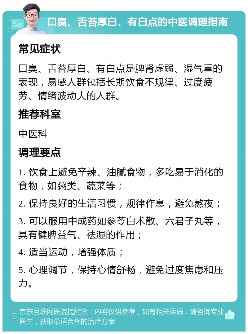 口臭、舌苔厚白、有白点的中医调理指南 常见症状 口臭、舌苔厚白、有白点是脾肾虚弱、湿气重的表现，易感人群包括长期饮食不规律、过度疲劳、情绪波动大的人群。 推荐科室 中医科 调理要点 1. 饮食上避免辛辣、油腻食物，多吃易于消化的食物，如粥类、蔬菜等； 2. 保持良好的生活习惯，规律作息，避免熬夜； 3. 可以服用中成药如参苓白术散、六君子丸等，具有健脾益气、祛湿的作用； 4. 适当运动，增强体质； 5. 心理调节，保持心情舒畅，避免过度焦虑和压力。