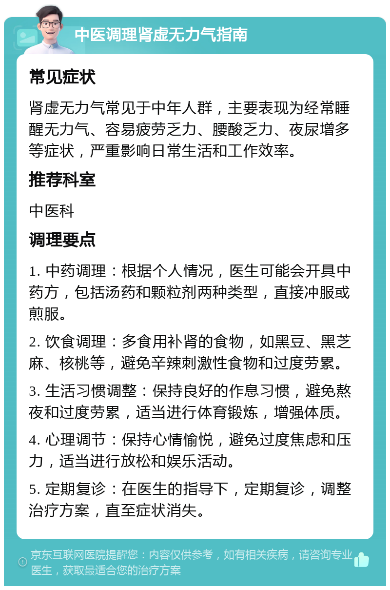 中医调理肾虚无力气指南 常见症状 肾虚无力气常见于中年人群，主要表现为经常睡醒无力气、容易疲劳乏力、腰酸乏力、夜尿增多等症状，严重影响日常生活和工作效率。 推荐科室 中医科 调理要点 1. 中药调理：根据个人情况，医生可能会开具中药方，包括汤药和颗粒剂两种类型，直接冲服或煎服。 2. 饮食调理：多食用补肾的食物，如黑豆、黑芝麻、核桃等，避免辛辣刺激性食物和过度劳累。 3. 生活习惯调整：保持良好的作息习惯，避免熬夜和过度劳累，适当进行体育锻炼，增强体质。 4. 心理调节：保持心情愉悦，避免过度焦虑和压力，适当进行放松和娱乐活动。 5. 定期复诊：在医生的指导下，定期复诊，调整治疗方案，直至症状消失。