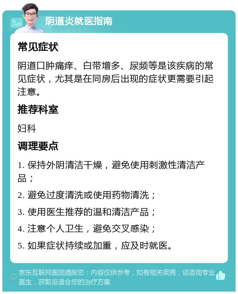 阴道炎就医指南 常见症状 阴道口肿痛痒、白带增多、尿频等是该疾病的常见症状，尤其是在同房后出现的症状更需要引起注意。 推荐科室 妇科 调理要点 1. 保持外阴清洁干燥，避免使用刺激性清洁产品； 2. 避免过度清洗或使用药物清洗； 3. 使用医生推荐的温和清洁产品； 4. 注意个人卫生，避免交叉感染； 5. 如果症状持续或加重，应及时就医。