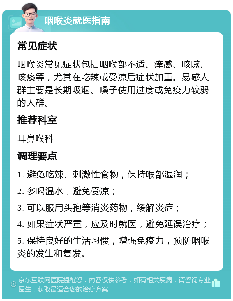 咽喉炎就医指南 常见症状 咽喉炎常见症状包括咽喉部不适、痒感、咳嗽、咳痰等，尤其在吃辣或受凉后症状加重。易感人群主要是长期吸烟、嗓子使用过度或免疫力较弱的人群。 推荐科室 耳鼻喉科 调理要点 1. 避免吃辣、刺激性食物，保持喉部湿润； 2. 多喝温水，避免受凉； 3. 可以服用头孢等消炎药物，缓解炎症； 4. 如果症状严重，应及时就医，避免延误治疗； 5. 保持良好的生活习惯，增强免疫力，预防咽喉炎的发生和复发。