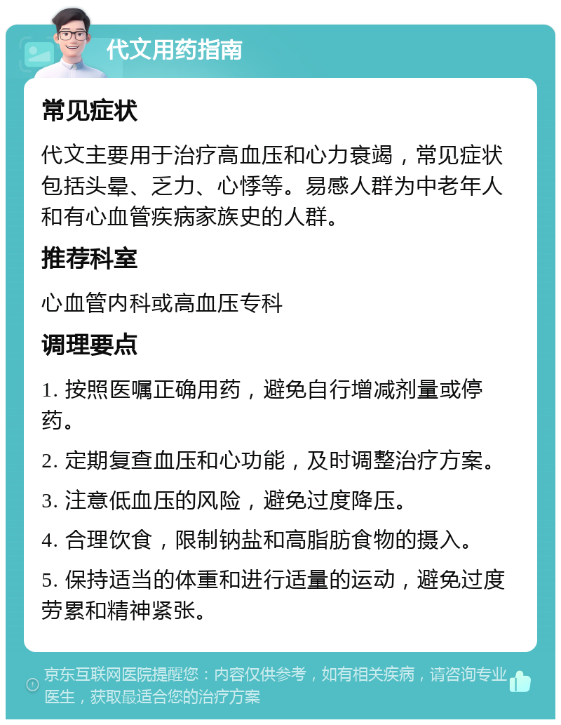 代文用药指南 常见症状 代文主要用于治疗高血压和心力衰竭，常见症状包括头晕、乏力、心悸等。易感人群为中老年人和有心血管疾病家族史的人群。 推荐科室 心血管内科或高血压专科 调理要点 1. 按照医嘱正确用药，避免自行增减剂量或停药。 2. 定期复查血压和心功能，及时调整治疗方案。 3. 注意低血压的风险，避免过度降压。 4. 合理饮食，限制钠盐和高脂肪食物的摄入。 5. 保持适当的体重和进行适量的运动，避免过度劳累和精神紧张。