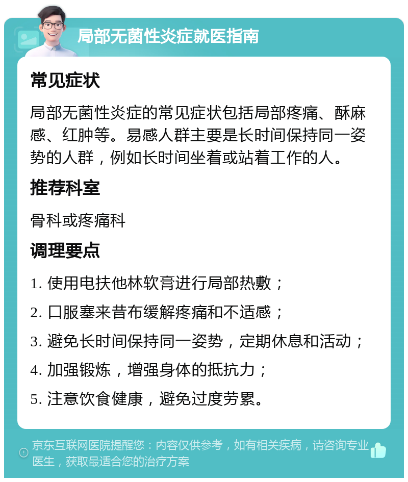 局部无菌性炎症就医指南 常见症状 局部无菌性炎症的常见症状包括局部疼痛、酥麻感、红肿等。易感人群主要是长时间保持同一姿势的人群，例如长时间坐着或站着工作的人。 推荐科室 骨科或疼痛科 调理要点 1. 使用电扶他林软膏进行局部热敷； 2. 口服塞来昔布缓解疼痛和不适感； 3. 避免长时间保持同一姿势，定期休息和活动； 4. 加强锻炼，增强身体的抵抗力； 5. 注意饮食健康，避免过度劳累。