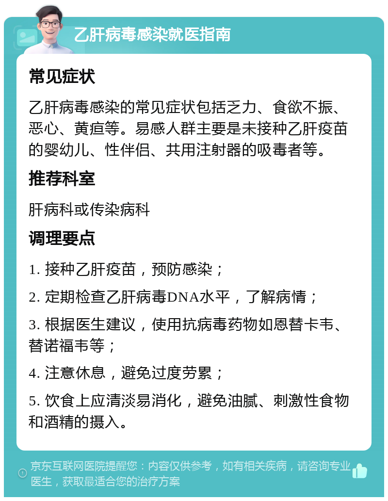 乙肝病毒感染就医指南 常见症状 乙肝病毒感染的常见症状包括乏力、食欲不振、恶心、黄疸等。易感人群主要是未接种乙肝疫苗的婴幼儿、性伴侣、共用注射器的吸毒者等。 推荐科室 肝病科或传染病科 调理要点 1. 接种乙肝疫苗，预防感染； 2. 定期检查乙肝病毒DNA水平，了解病情； 3. 根据医生建议，使用抗病毒药物如恩替卡韦、替诺福韦等； 4. 注意休息，避免过度劳累； 5. 饮食上应清淡易消化，避免油腻、刺激性食物和酒精的摄入。