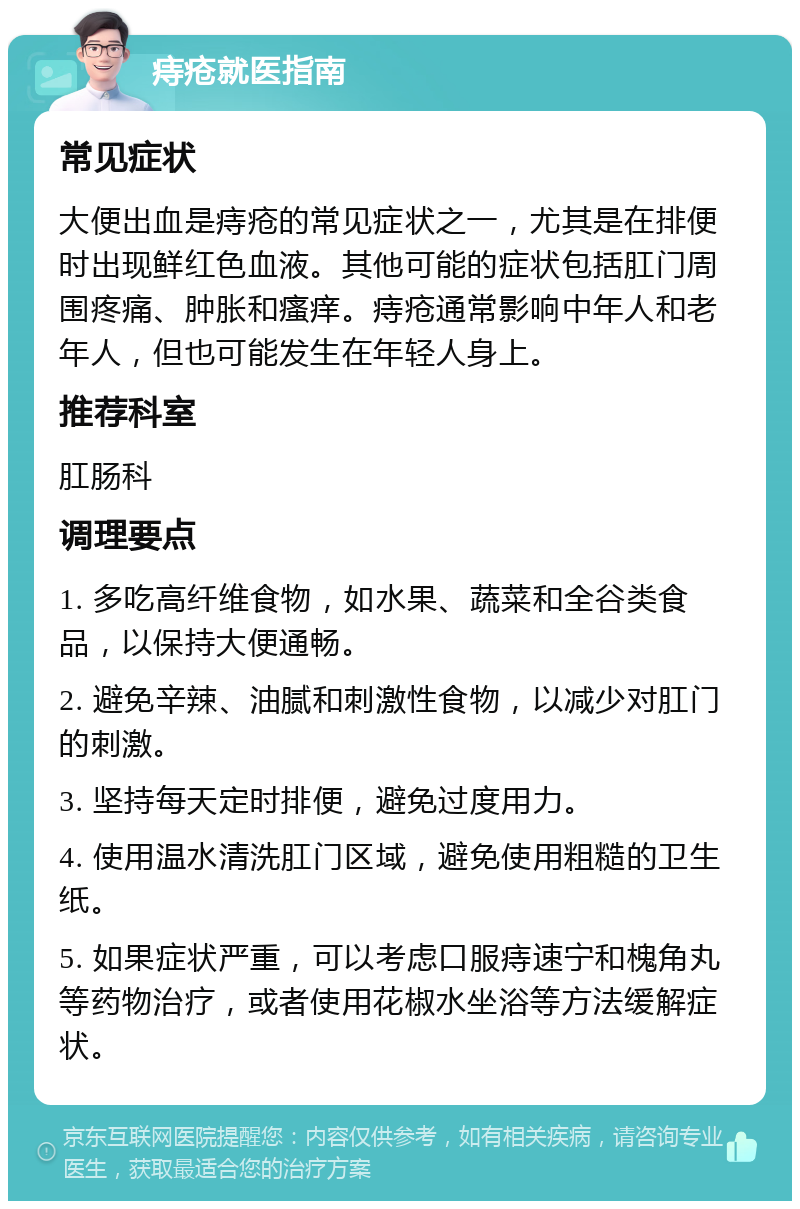 痔疮就医指南 常见症状 大便出血是痔疮的常见症状之一，尤其是在排便时出现鲜红色血液。其他可能的症状包括肛门周围疼痛、肿胀和瘙痒。痔疮通常影响中年人和老年人，但也可能发生在年轻人身上。 推荐科室 肛肠科 调理要点 1. 多吃高纤维食物，如水果、蔬菜和全谷类食品，以保持大便通畅。 2. 避免辛辣、油腻和刺激性食物，以减少对肛门的刺激。 3. 坚持每天定时排便，避免过度用力。 4. 使用温水清洗肛门区域，避免使用粗糙的卫生纸。 5. 如果症状严重，可以考虑口服痔速宁和槐角丸等药物治疗，或者使用花椒水坐浴等方法缓解症状。