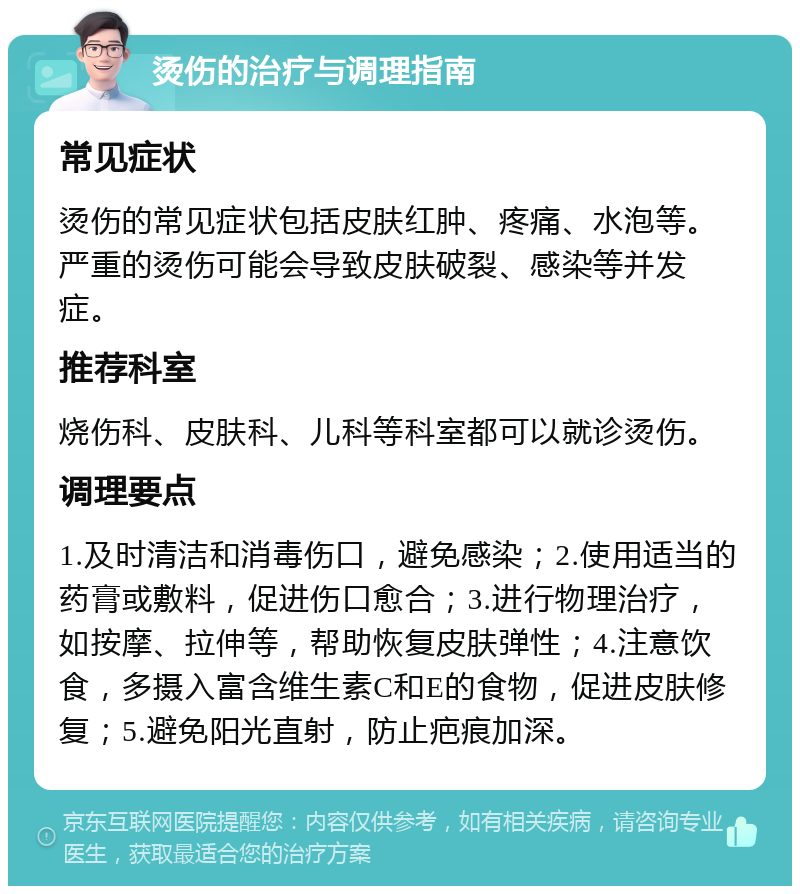 烫伤的治疗与调理指南 常见症状 烫伤的常见症状包括皮肤红肿、疼痛、水泡等。严重的烫伤可能会导致皮肤破裂、感染等并发症。 推荐科室 烧伤科、皮肤科、儿科等科室都可以就诊烫伤。 调理要点 1.及时清洁和消毒伤口，避免感染；2.使用适当的药膏或敷料，促进伤口愈合；3.进行物理治疗，如按摩、拉伸等，帮助恢复皮肤弹性；4.注意饮食，多摄入富含维生素C和E的食物，促进皮肤修复；5.避免阳光直射，防止疤痕加深。