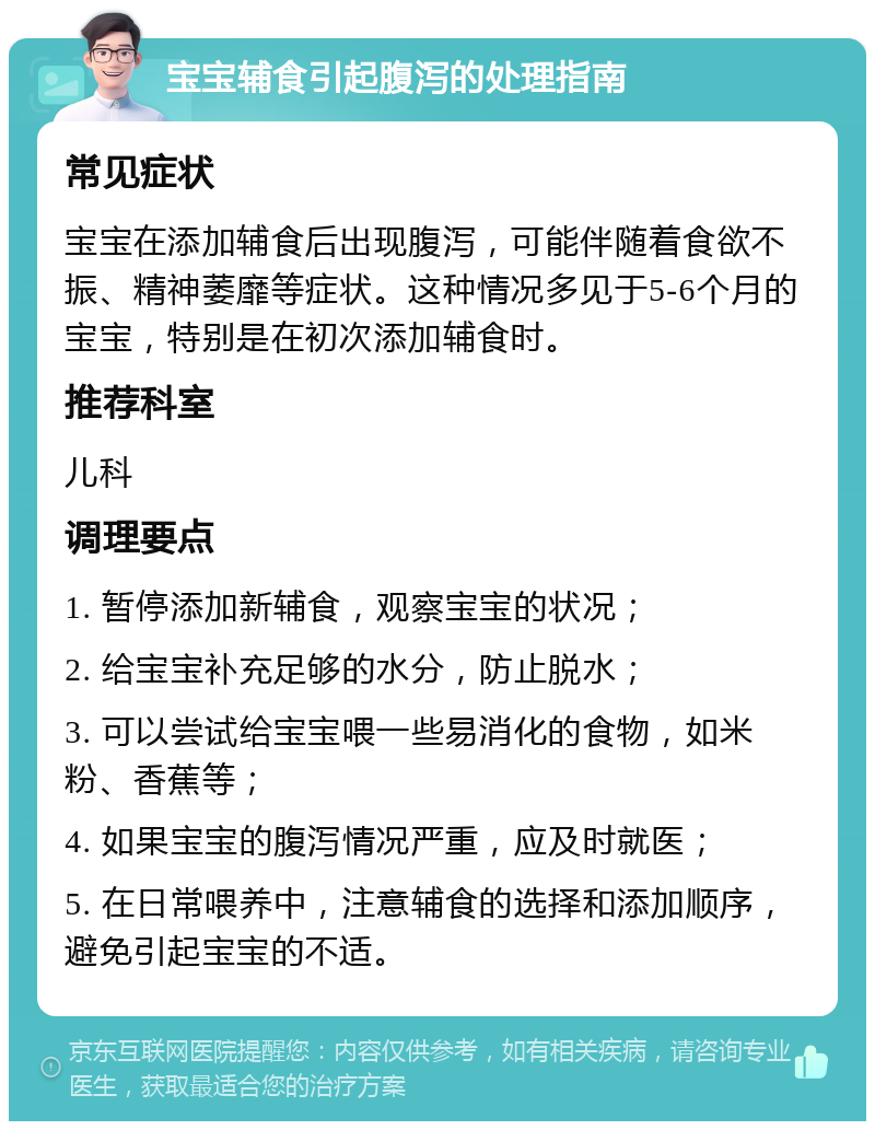 宝宝辅食引起腹泻的处理指南 常见症状 宝宝在添加辅食后出现腹泻，可能伴随着食欲不振、精神萎靡等症状。这种情况多见于5-6个月的宝宝，特别是在初次添加辅食时。 推荐科室 儿科 调理要点 1. 暂停添加新辅食，观察宝宝的状况； 2. 给宝宝补充足够的水分，防止脱水； 3. 可以尝试给宝宝喂一些易消化的食物，如米粉、香蕉等； 4. 如果宝宝的腹泻情况严重，应及时就医； 5. 在日常喂养中，注意辅食的选择和添加顺序，避免引起宝宝的不适。