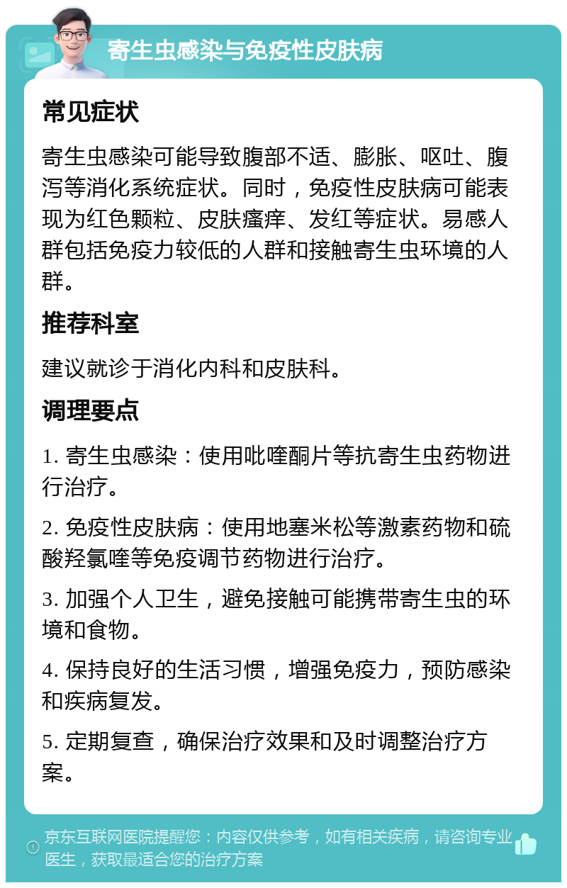 寄生虫感染与免疫性皮肤病 常见症状 寄生虫感染可能导致腹部不适、膨胀、呕吐、腹泻等消化系统症状。同时，免疫性皮肤病可能表现为红色颗粒、皮肤瘙痒、发红等症状。易感人群包括免疫力较低的人群和接触寄生虫环境的人群。 推荐科室 建议就诊于消化内科和皮肤科。 调理要点 1. 寄生虫感染：使用吡喹酮片等抗寄生虫药物进行治疗。 2. 免疫性皮肤病：使用地塞米松等激素药物和硫酸羟氯喹等免疫调节药物进行治疗。 3. 加强个人卫生，避免接触可能携带寄生虫的环境和食物。 4. 保持良好的生活习惯，增强免疫力，预防感染和疾病复发。 5. 定期复查，确保治疗效果和及时调整治疗方案。