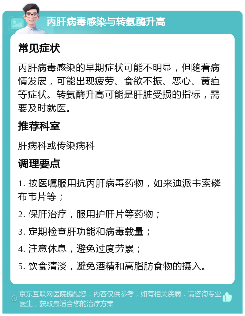 丙肝病毒感染与转氨酶升高 常见症状 丙肝病毒感染的早期症状可能不明显，但随着病情发展，可能出现疲劳、食欲不振、恶心、黄疸等症状。转氨酶升高可能是肝脏受损的指标，需要及时就医。 推荐科室 肝病科或传染病科 调理要点 1. 按医嘱服用抗丙肝病毒药物，如来迪派韦索磷布韦片等； 2. 保肝治疗，服用护肝片等药物； 3. 定期检查肝功能和病毒载量； 4. 注意休息，避免过度劳累； 5. 饮食清淡，避免酒精和高脂肪食物的摄入。