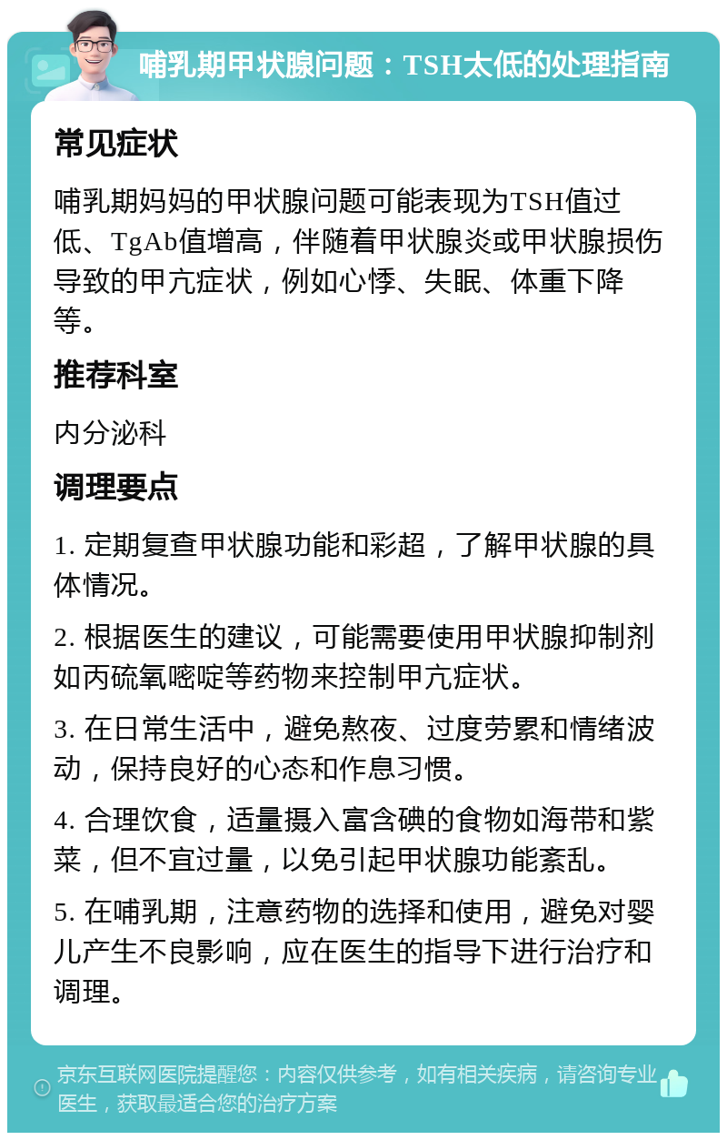 哺乳期甲状腺问题：TSH太低的处理指南 常见症状 哺乳期妈妈的甲状腺问题可能表现为TSH值过低、TgAb值增高，伴随着甲状腺炎或甲状腺损伤导致的甲亢症状，例如心悸、失眠、体重下降等。 推荐科室 内分泌科 调理要点 1. 定期复查甲状腺功能和彩超，了解甲状腺的具体情况。 2. 根据医生的建议，可能需要使用甲状腺抑制剂如丙硫氧嘧啶等药物来控制甲亢症状。 3. 在日常生活中，避免熬夜、过度劳累和情绪波动，保持良好的心态和作息习惯。 4. 合理饮食，适量摄入富含碘的食物如海带和紫菜，但不宜过量，以免引起甲状腺功能紊乱。 5. 在哺乳期，注意药物的选择和使用，避免对婴儿产生不良影响，应在医生的指导下进行治疗和调理。