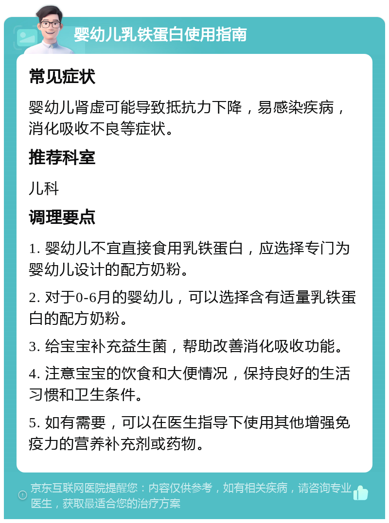 婴幼儿乳铁蛋白使用指南 常见症状 婴幼儿肾虚可能导致抵抗力下降，易感染疾病，消化吸收不良等症状。 推荐科室 儿科 调理要点 1. 婴幼儿不宜直接食用乳铁蛋白，应选择专门为婴幼儿设计的配方奶粉。 2. 对于0-6月的婴幼儿，可以选择含有适量乳铁蛋白的配方奶粉。 3. 给宝宝补充益生菌，帮助改善消化吸收功能。 4. 注意宝宝的饮食和大便情况，保持良好的生活习惯和卫生条件。 5. 如有需要，可以在医生指导下使用其他增强免疫力的营养补充剂或药物。