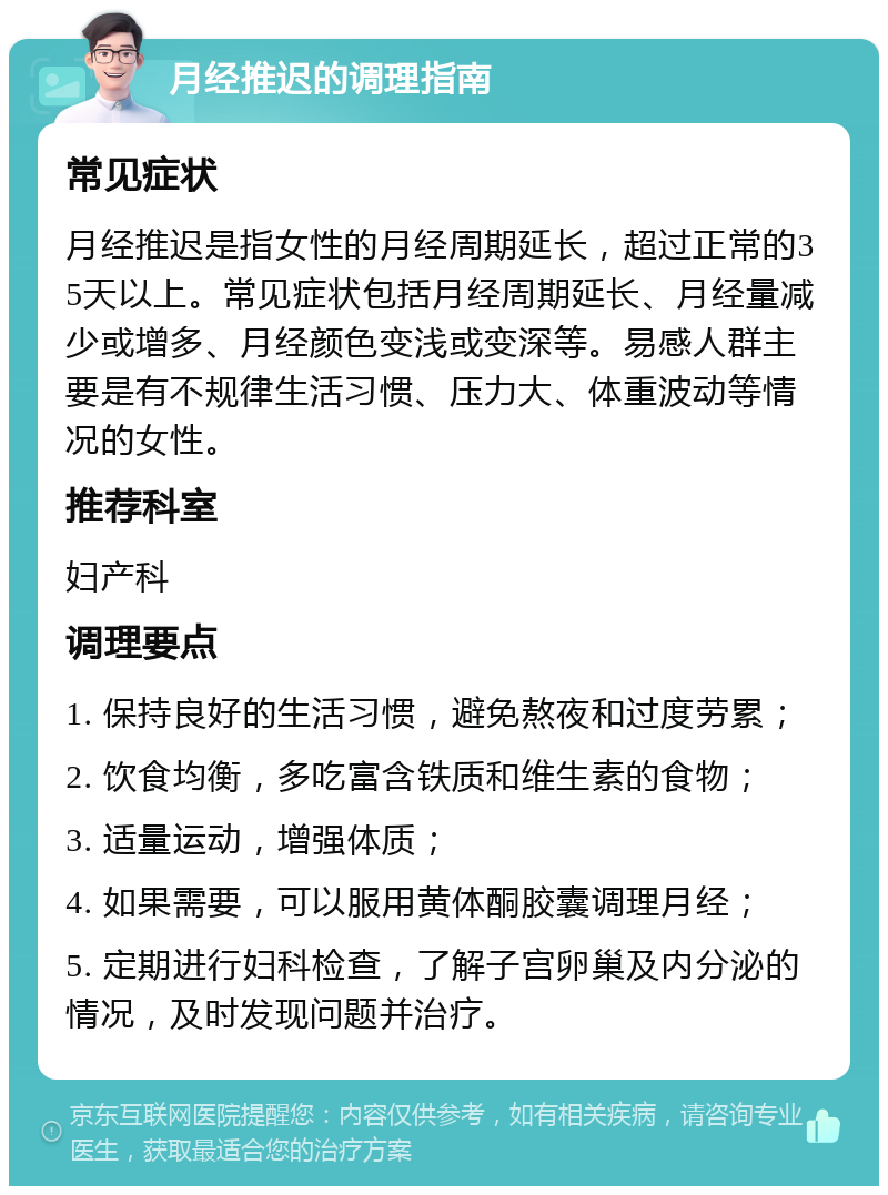 月经推迟的调理指南 常见症状 月经推迟是指女性的月经周期延长，超过正常的35天以上。常见症状包括月经周期延长、月经量减少或增多、月经颜色变浅或变深等。易感人群主要是有不规律生活习惯、压力大、体重波动等情况的女性。 推荐科室 妇产科 调理要点 1. 保持良好的生活习惯，避免熬夜和过度劳累； 2. 饮食均衡，多吃富含铁质和维生素的食物； 3. 适量运动，增强体质； 4. 如果需要，可以服用黄体酮胶囊调理月经； 5. 定期进行妇科检查，了解子宫卵巢及内分泌的情况，及时发现问题并治疗。