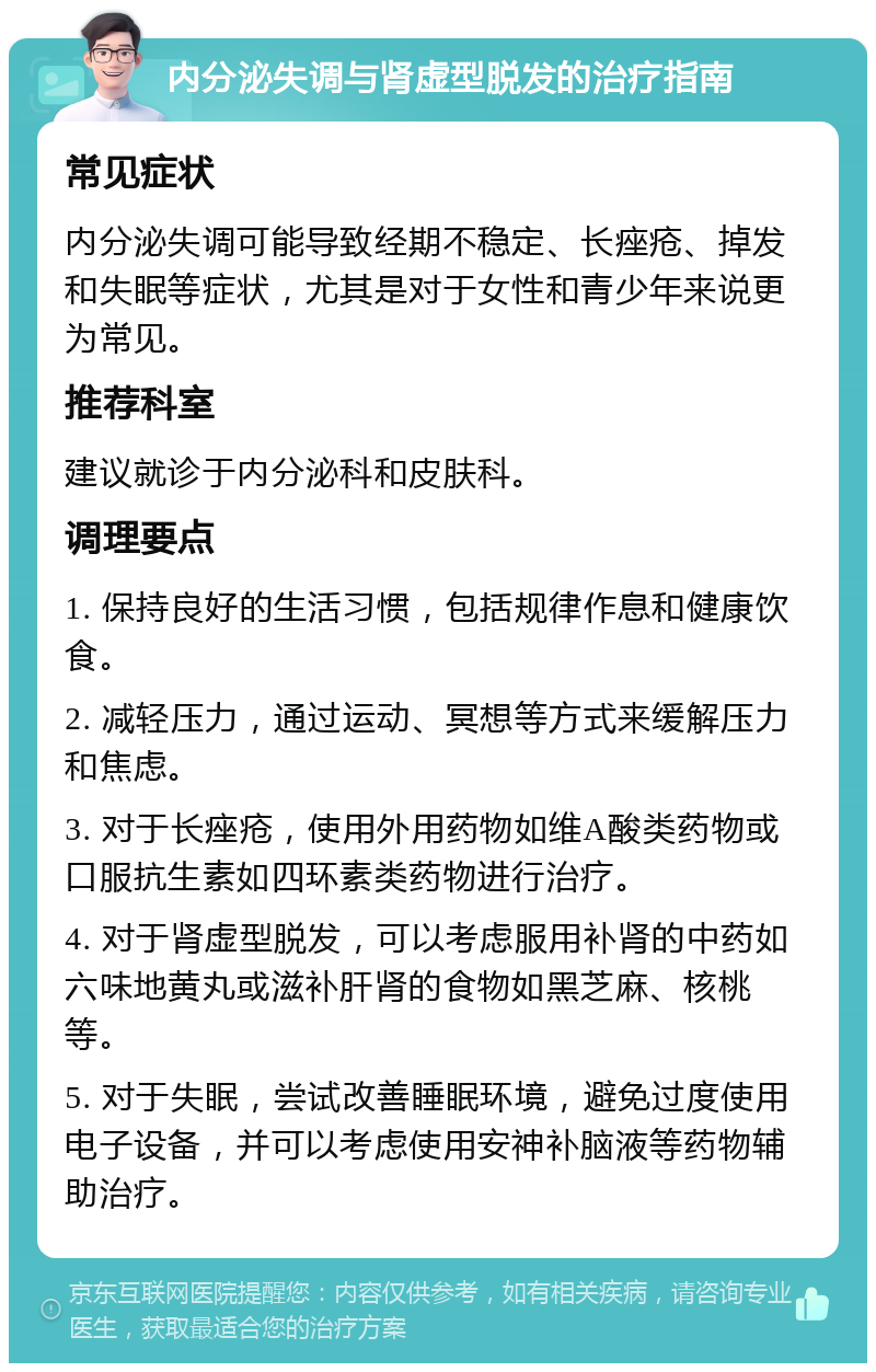 内分泌失调与肾虚型脱发的治疗指南 常见症状 内分泌失调可能导致经期不稳定、长痤疮、掉发和失眠等症状，尤其是对于女性和青少年来说更为常见。 推荐科室 建议就诊于内分泌科和皮肤科。 调理要点 1. 保持良好的生活习惯，包括规律作息和健康饮食。 2. 减轻压力，通过运动、冥想等方式来缓解压力和焦虑。 3. 对于长痤疮，使用外用药物如维A酸类药物或口服抗生素如四环素类药物进行治疗。 4. 对于肾虚型脱发，可以考虑服用补肾的中药如六味地黄丸或滋补肝肾的食物如黑芝麻、核桃等。 5. 对于失眠，尝试改善睡眠环境，避免过度使用电子设备，并可以考虑使用安神补脑液等药物辅助治疗。