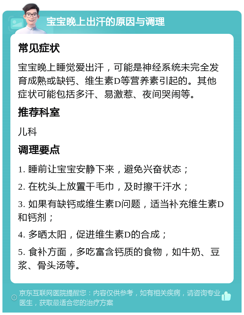 宝宝晚上出汗的原因与调理 常见症状 宝宝晚上睡觉爱出汗，可能是神经系统未完全发育成熟或缺钙、维生素D等营养素引起的。其他症状可能包括多汗、易激惹、夜间哭闹等。 推荐科室 儿科 调理要点 1. 睡前让宝宝安静下来，避免兴奋状态； 2. 在枕头上放置干毛巾，及时擦干汗水； 3. 如果有缺钙或维生素D问题，适当补充维生素D和钙剂； 4. 多晒太阳，促进维生素D的合成； 5. 食补方面，多吃富含钙质的食物，如牛奶、豆浆、骨头汤等。