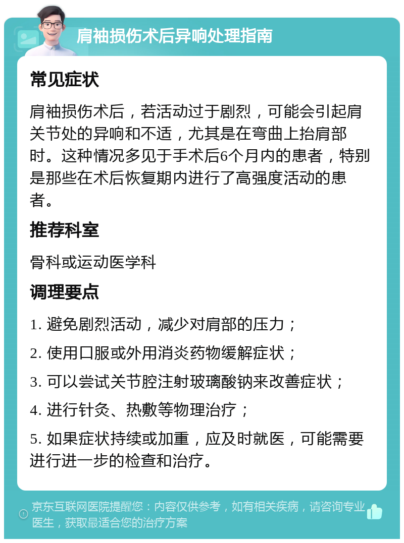 肩袖损伤术后异响处理指南 常见症状 肩袖损伤术后，若活动过于剧烈，可能会引起肩关节处的异响和不适，尤其是在弯曲上抬肩部时。这种情况多见于手术后6个月内的患者，特别是那些在术后恢复期内进行了高强度活动的患者。 推荐科室 骨科或运动医学科 调理要点 1. 避免剧烈活动，减少对肩部的压力； 2. 使用口服或外用消炎药物缓解症状； 3. 可以尝试关节腔注射玻璃酸钠来改善症状； 4. 进行针灸、热敷等物理治疗； 5. 如果症状持续或加重，应及时就医，可能需要进行进一步的检查和治疗。