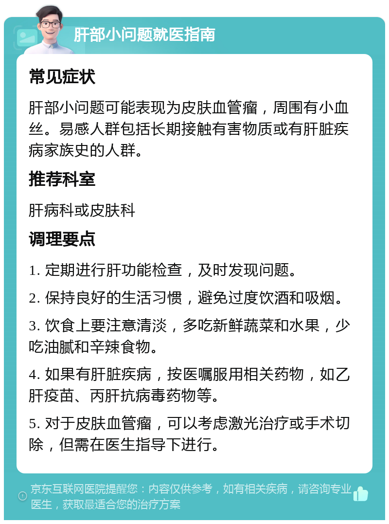 肝部小问题就医指南 常见症状 肝部小问题可能表现为皮肤血管瘤，周围有小血丝。易感人群包括长期接触有害物质或有肝脏疾病家族史的人群。 推荐科室 肝病科或皮肤科 调理要点 1. 定期进行肝功能检查，及时发现问题。 2. 保持良好的生活习惯，避免过度饮酒和吸烟。 3. 饮食上要注意清淡，多吃新鲜蔬菜和水果，少吃油腻和辛辣食物。 4. 如果有肝脏疾病，按医嘱服用相关药物，如乙肝疫苗、丙肝抗病毒药物等。 5. 对于皮肤血管瘤，可以考虑激光治疗或手术切除，但需在医生指导下进行。