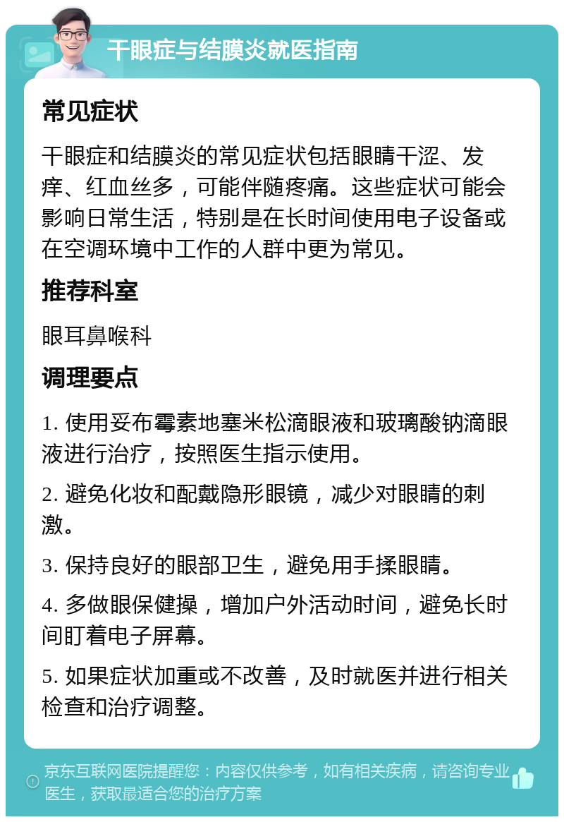 干眼症与结膜炎就医指南 常见症状 干眼症和结膜炎的常见症状包括眼睛干涩、发痒、红血丝多，可能伴随疼痛。这些症状可能会影响日常生活，特别是在长时间使用电子设备或在空调环境中工作的人群中更为常见。 推荐科室 眼耳鼻喉科 调理要点 1. 使用妥布霉素地塞米松滴眼液和玻璃酸钠滴眼液进行治疗，按照医生指示使用。 2. 避免化妆和配戴隐形眼镜，减少对眼睛的刺激。 3. 保持良好的眼部卫生，避免用手揉眼睛。 4. 多做眼保健操，增加户外活动时间，避免长时间盯着电子屏幕。 5. 如果症状加重或不改善，及时就医并进行相关检查和治疗调整。