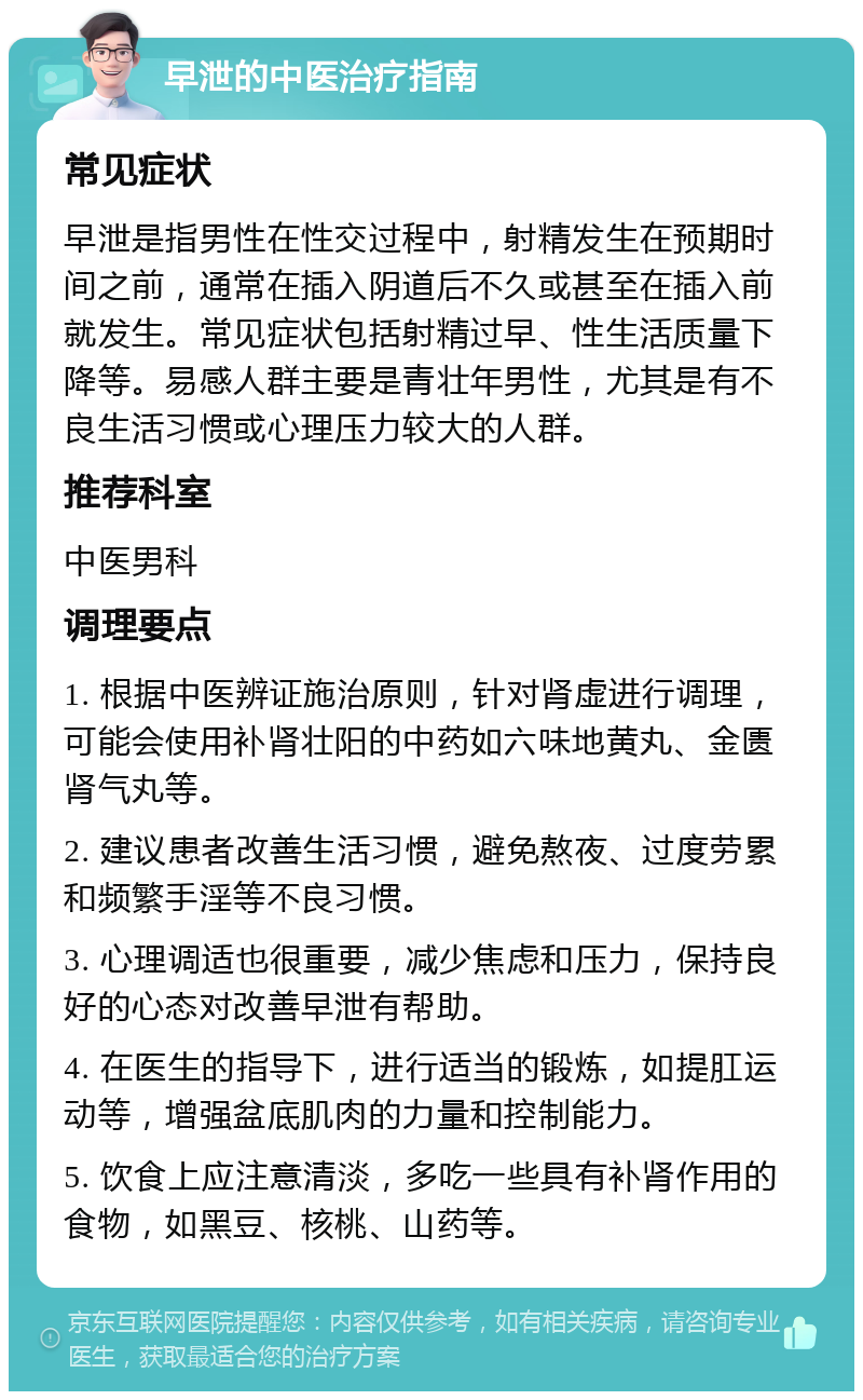 早泄的中医治疗指南 常见症状 早泄是指男性在性交过程中，射精发生在预期时间之前，通常在插入阴道后不久或甚至在插入前就发生。常见症状包括射精过早、性生活质量下降等。易感人群主要是青壮年男性，尤其是有不良生活习惯或心理压力较大的人群。 推荐科室 中医男科 调理要点 1. 根据中医辨证施治原则，针对肾虚进行调理，可能会使用补肾壮阳的中药如六味地黄丸、金匮肾气丸等。 2. 建议患者改善生活习惯，避免熬夜、过度劳累和频繁手淫等不良习惯。 3. 心理调适也很重要，减少焦虑和压力，保持良好的心态对改善早泄有帮助。 4. 在医生的指导下，进行适当的锻炼，如提肛运动等，增强盆底肌肉的力量和控制能力。 5. 饮食上应注意清淡，多吃一些具有补肾作用的食物，如黑豆、核桃、山药等。