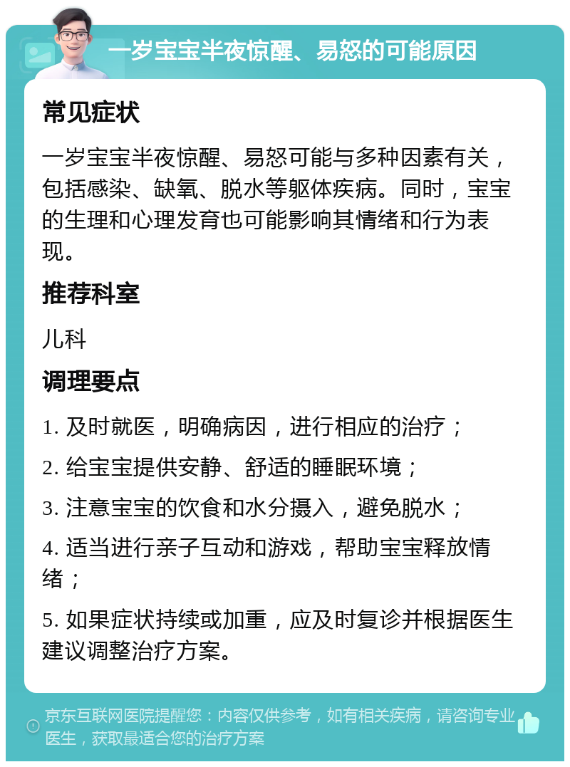 一岁宝宝半夜惊醒、易怒的可能原因 常见症状 一岁宝宝半夜惊醒、易怒可能与多种因素有关，包括感染、缺氧、脱水等躯体疾病。同时，宝宝的生理和心理发育也可能影响其情绪和行为表现。 推荐科室 儿科 调理要点 1. 及时就医，明确病因，进行相应的治疗； 2. 给宝宝提供安静、舒适的睡眠环境； 3. 注意宝宝的饮食和水分摄入，避免脱水； 4. 适当进行亲子互动和游戏，帮助宝宝释放情绪； 5. 如果症状持续或加重，应及时复诊并根据医生建议调整治疗方案。