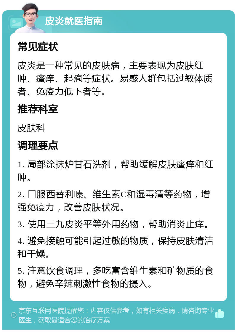 皮炎就医指南 常见症状 皮炎是一种常见的皮肤病，主要表现为皮肤红肿、瘙痒、起疱等症状。易感人群包括过敏体质者、免疫力低下者等。 推荐科室 皮肤科 调理要点 1. 局部涂抹炉甘石洗剂，帮助缓解皮肤瘙痒和红肿。 2. 口服西替利嗪、维生素C和湿毒清等药物，增强免疫力，改善皮肤状况。 3. 使用三九皮炎平等外用药物，帮助消炎止痒。 4. 避免接触可能引起过敏的物质，保持皮肤清洁和干燥。 5. 注意饮食调理，多吃富含维生素和矿物质的食物，避免辛辣刺激性食物的摄入。