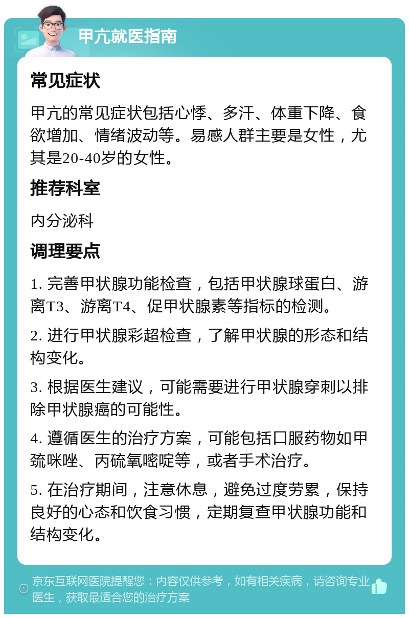 甲亢就医指南 常见症状 甲亢的常见症状包括心悸、多汗、体重下降、食欲增加、情绪波动等。易感人群主要是女性，尤其是20-40岁的女性。 推荐科室 内分泌科 调理要点 1. 完善甲状腺功能检查，包括甲状腺球蛋白、游离T3、游离T4、促甲状腺素等指标的检测。 2. 进行甲状腺彩超检查，了解甲状腺的形态和结构变化。 3. 根据医生建议，可能需要进行甲状腺穿刺以排除甲状腺癌的可能性。 4. 遵循医生的治疗方案，可能包括口服药物如甲巯咪唑、丙硫氧嘧啶等，或者手术治疗。 5. 在治疗期间，注意休息，避免过度劳累，保持良好的心态和饮食习惯，定期复查甲状腺功能和结构变化。