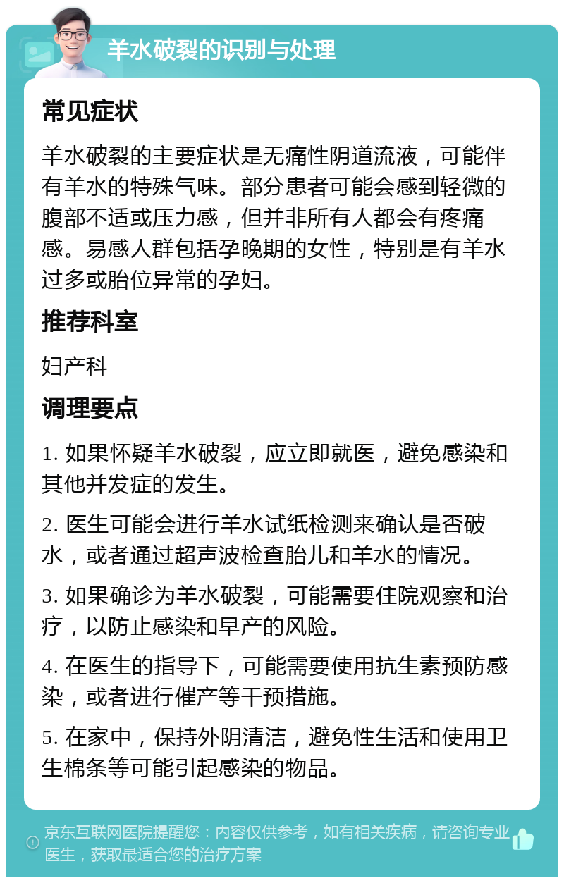 羊水破裂的识别与处理 常见症状 羊水破裂的主要症状是无痛性阴道流液，可能伴有羊水的特殊气味。部分患者可能会感到轻微的腹部不适或压力感，但并非所有人都会有疼痛感。易感人群包括孕晚期的女性，特别是有羊水过多或胎位异常的孕妇。 推荐科室 妇产科 调理要点 1. 如果怀疑羊水破裂，应立即就医，避免感染和其他并发症的发生。 2. 医生可能会进行羊水试纸检测来确认是否破水，或者通过超声波检查胎儿和羊水的情况。 3. 如果确诊为羊水破裂，可能需要住院观察和治疗，以防止感染和早产的风险。 4. 在医生的指导下，可能需要使用抗生素预防感染，或者进行催产等干预措施。 5. 在家中，保持外阴清洁，避免性生活和使用卫生棉条等可能引起感染的物品。