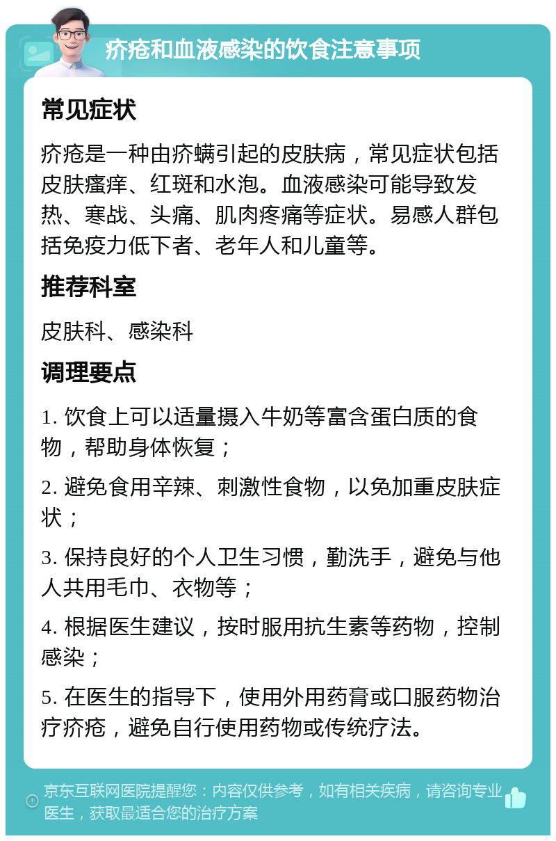 疥疮和血液感染的饮食注意事项 常见症状 疥疮是一种由疥螨引起的皮肤病，常见症状包括皮肤瘙痒、红斑和水泡。血液感染可能导致发热、寒战、头痛、肌肉疼痛等症状。易感人群包括免疫力低下者、老年人和儿童等。 推荐科室 皮肤科、感染科 调理要点 1. 饮食上可以适量摄入牛奶等富含蛋白质的食物，帮助身体恢复； 2. 避免食用辛辣、刺激性食物，以免加重皮肤症状； 3. 保持良好的个人卫生习惯，勤洗手，避免与他人共用毛巾、衣物等； 4. 根据医生建议，按时服用抗生素等药物，控制感染； 5. 在医生的指导下，使用外用药膏或口服药物治疗疥疮，避免自行使用药物或传统疗法。