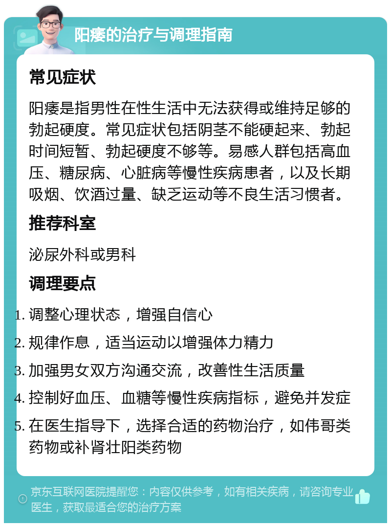 阳痿的治疗与调理指南 常见症状 阳痿是指男性在性生活中无法获得或维持足够的勃起硬度。常见症状包括阴茎不能硬起来、勃起时间短暂、勃起硬度不够等。易感人群包括高血压、糖尿病、心脏病等慢性疾病患者，以及长期吸烟、饮酒过量、缺乏运动等不良生活习惯者。 推荐科室 泌尿外科或男科 调理要点 调整心理状态，增强自信心 规律作息，适当运动以增强体力精力 加强男女双方沟通交流，改善性生活质量 控制好血压、血糖等慢性疾病指标，避免并发症 在医生指导下，选择合适的药物治疗，如伟哥类药物或补肾壮阳类药物