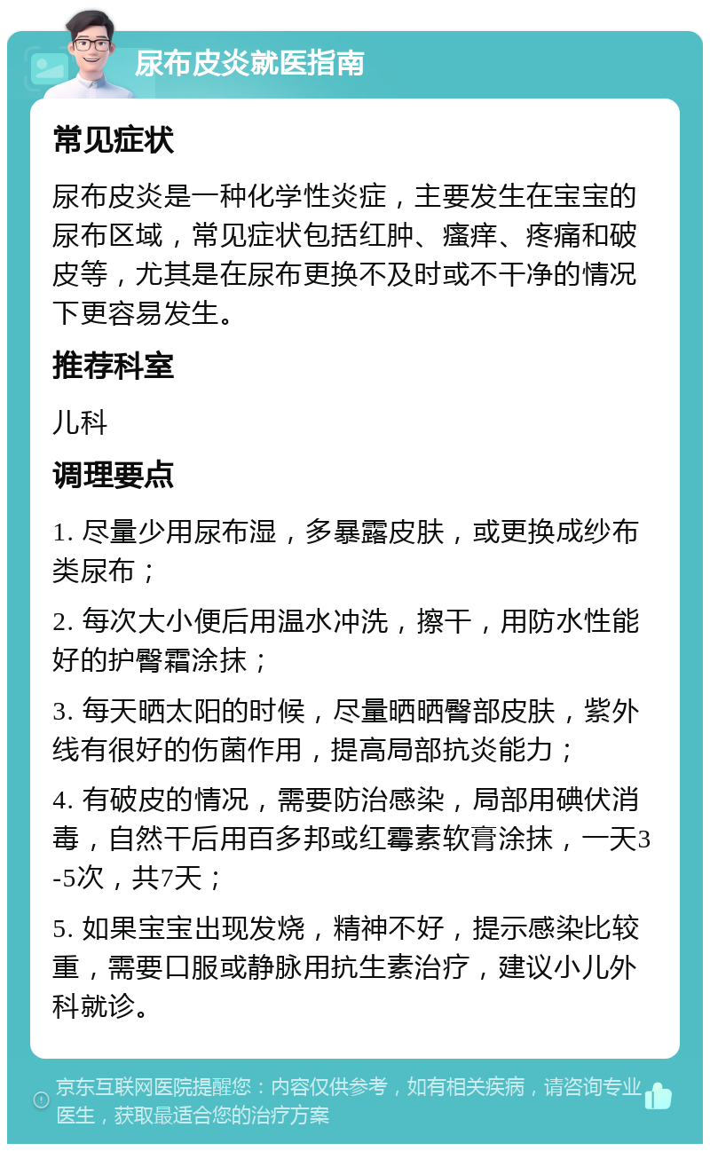 尿布皮炎就医指南 常见症状 尿布皮炎是一种化学性炎症，主要发生在宝宝的尿布区域，常见症状包括红肿、瘙痒、疼痛和破皮等，尤其是在尿布更换不及时或不干净的情况下更容易发生。 推荐科室 儿科 调理要点 1. 尽量少用尿布湿，多暴露皮肤，或更换成纱布类尿布； 2. 每次大小便后用温水冲洗，擦干，用防水性能好的护臀霜涂抹； 3. 每天晒太阳的时候，尽量晒晒臀部皮肤，紫外线有很好的伤菌作用，提高局部抗炎能力； 4. 有破皮的情况，需要防治感染，局部用碘伏消毒，自然干后用百多邦或红霉素软膏涂抹，一天3-5次，共7天； 5. 如果宝宝出现发烧，精神不好，提示感染比较重，需要口服或静脉用抗生素治疗，建议小儿外科就诊。