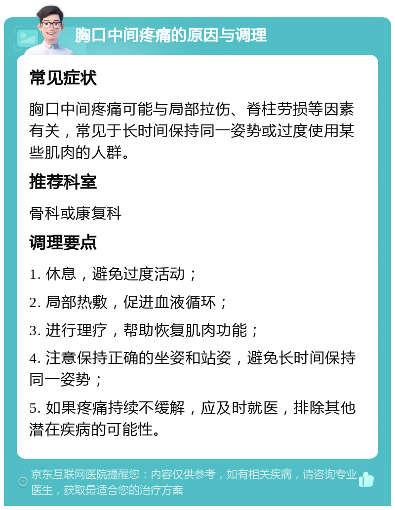 胸口中间疼痛的原因与调理 常见症状 胸口中间疼痛可能与局部拉伤、脊柱劳损等因素有关，常见于长时间保持同一姿势或过度使用某些肌肉的人群。 推荐科室 骨科或康复科 调理要点 1. 休息，避免过度活动； 2. 局部热敷，促进血液循环； 3. 进行理疗，帮助恢复肌肉功能； 4. 注意保持正确的坐姿和站姿，避免长时间保持同一姿势； 5. 如果疼痛持续不缓解，应及时就医，排除其他潜在疾病的可能性。