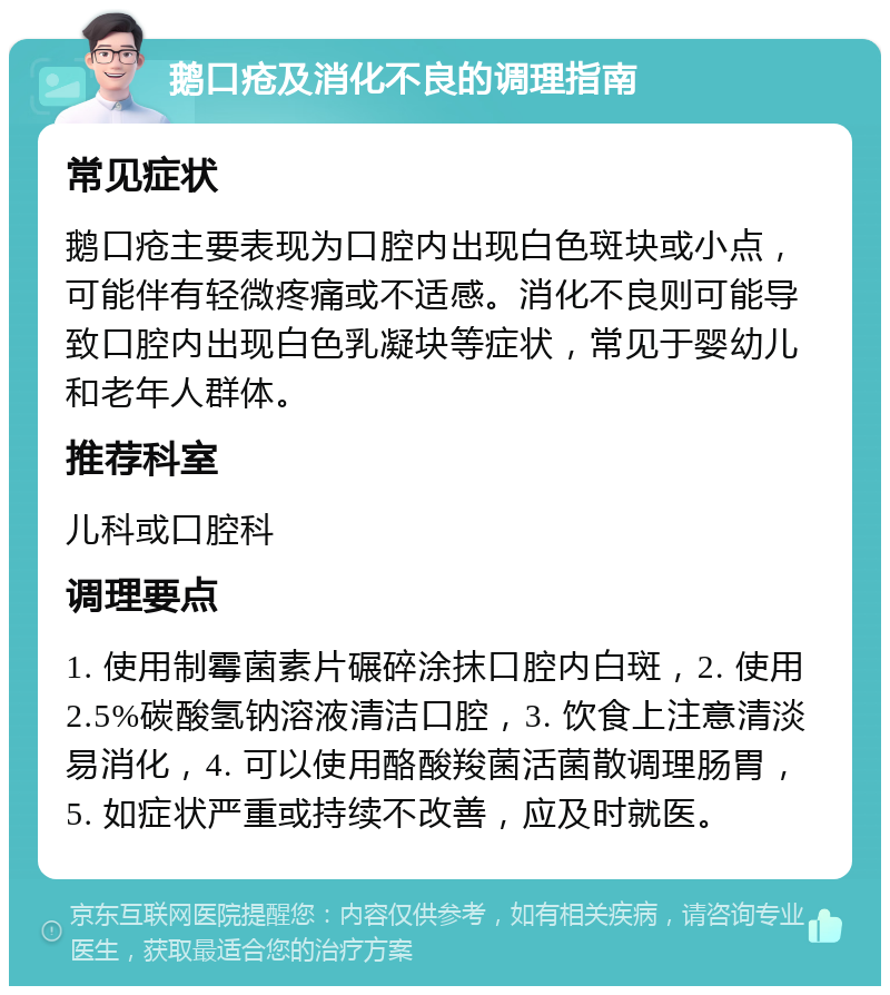 鹅口疮及消化不良的调理指南 常见症状 鹅口疮主要表现为口腔内出现白色斑块或小点，可能伴有轻微疼痛或不适感。消化不良则可能导致口腔内出现白色乳凝块等症状，常见于婴幼儿和老年人群体。 推荐科室 儿科或口腔科 调理要点 1. 使用制霉菌素片碾碎涂抹口腔内白斑，2. 使用2.5%碳酸氢钠溶液清洁口腔，3. 饮食上注意清淡易消化，4. 可以使用酪酸羧菌活菌散调理肠胃，5. 如症状严重或持续不改善，应及时就医。