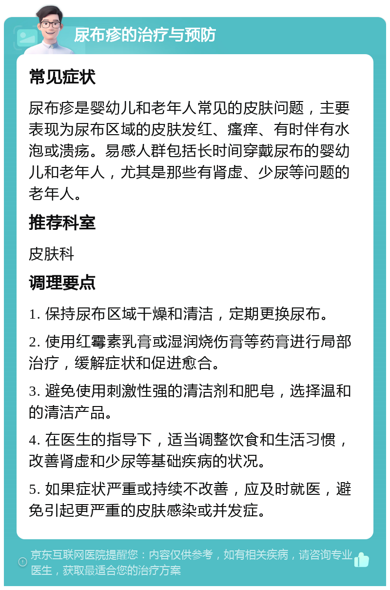 尿布疹的治疗与预防 常见症状 尿布疹是婴幼儿和老年人常见的皮肤问题，主要表现为尿布区域的皮肤发红、瘙痒、有时伴有水泡或溃疡。易感人群包括长时间穿戴尿布的婴幼儿和老年人，尤其是那些有肾虚、少尿等问题的老年人。 推荐科室 皮肤科 调理要点 1. 保持尿布区域干燥和清洁，定期更换尿布。 2. 使用红霉素乳膏或湿润烧伤膏等药膏进行局部治疗，缓解症状和促进愈合。 3. 避免使用刺激性强的清洁剂和肥皂，选择温和的清洁产品。 4. 在医生的指导下，适当调整饮食和生活习惯，改善肾虚和少尿等基础疾病的状况。 5. 如果症状严重或持续不改善，应及时就医，避免引起更严重的皮肤感染或并发症。