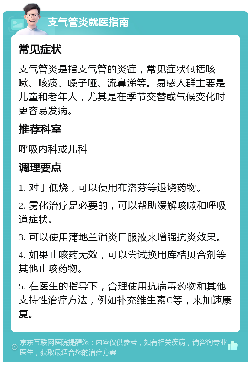 支气管炎就医指南 常见症状 支气管炎是指支气管的炎症，常见症状包括咳嗽、咳痰、嗓子哑、流鼻涕等。易感人群主要是儿童和老年人，尤其是在季节交替或气候变化时更容易发病。 推荐科室 呼吸内科或儿科 调理要点 1. 对于低烧，可以使用布洛芬等退烧药物。 2. 雾化治疗是必要的，可以帮助缓解咳嗽和呼吸道症状。 3. 可以使用蒲地兰消炎口服液来增强抗炎效果。 4. 如果止咳药无效，可以尝试换用库桔贝合剂等其他止咳药物。 5. 在医生的指导下，合理使用抗病毒药物和其他支持性治疗方法，例如补充维生素C等，来加速康复。