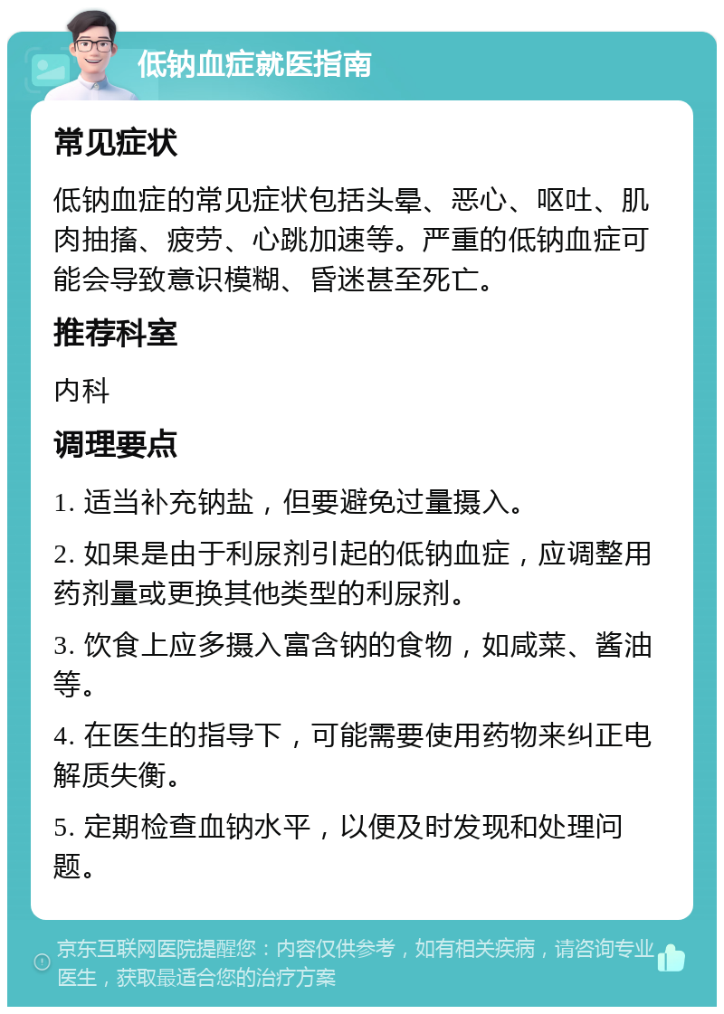 低钠血症就医指南 常见症状 低钠血症的常见症状包括头晕、恶心、呕吐、肌肉抽搐、疲劳、心跳加速等。严重的低钠血症可能会导致意识模糊、昏迷甚至死亡。 推荐科室 内科 调理要点 1. 适当补充钠盐，但要避免过量摄入。 2. 如果是由于利尿剂引起的低钠血症，应调整用药剂量或更换其他类型的利尿剂。 3. 饮食上应多摄入富含钠的食物，如咸菜、酱油等。 4. 在医生的指导下，可能需要使用药物来纠正电解质失衡。 5. 定期检查血钠水平，以便及时发现和处理问题。