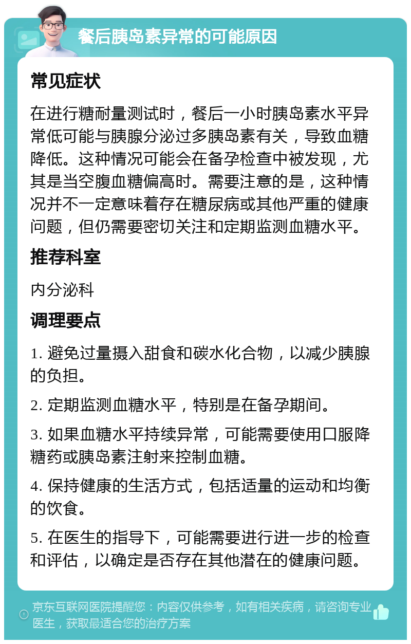 餐后胰岛素异常的可能原因 常见症状 在进行糖耐量测试时，餐后一小时胰岛素水平异常低可能与胰腺分泌过多胰岛素有关，导致血糖降低。这种情况可能会在备孕检查中被发现，尤其是当空腹血糖偏高时。需要注意的是，这种情况并不一定意味着存在糖尿病或其他严重的健康问题，但仍需要密切关注和定期监测血糖水平。 推荐科室 内分泌科 调理要点 1. 避免过量摄入甜食和碳水化合物，以减少胰腺的负担。 2. 定期监测血糖水平，特别是在备孕期间。 3. 如果血糖水平持续异常，可能需要使用口服降糖药或胰岛素注射来控制血糖。 4. 保持健康的生活方式，包括适量的运动和均衡的饮食。 5. 在医生的指导下，可能需要进行进一步的检查和评估，以确定是否存在其他潜在的健康问题。