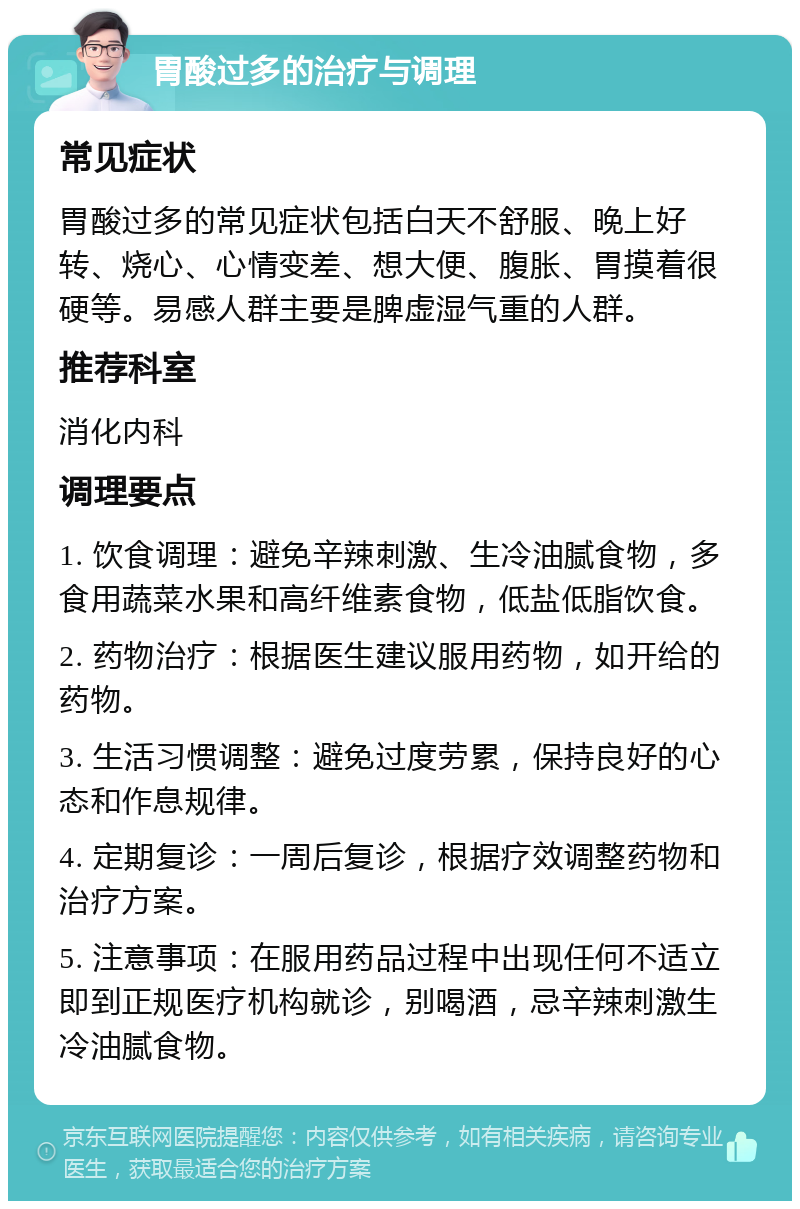 胃酸过多的治疗与调理 常见症状 胃酸过多的常见症状包括白天不舒服、晚上好转、烧心、心情变差、想大便、腹胀、胃摸着很硬等。易感人群主要是脾虚湿气重的人群。 推荐科室 消化内科 调理要点 1. 饮食调理：避免辛辣刺激、生冷油腻食物，多食用蔬菜水果和高纤维素食物，低盐低脂饮食。 2. 药物治疗：根据医生建议服用药物，如开给的药物。 3. 生活习惯调整：避免过度劳累，保持良好的心态和作息规律。 4. 定期复诊：一周后复诊，根据疗效调整药物和治疗方案。 5. 注意事项：在服用药品过程中出现任何不适立即到正规医疗机构就诊，别喝酒，忌辛辣刺激生冷油腻食物。