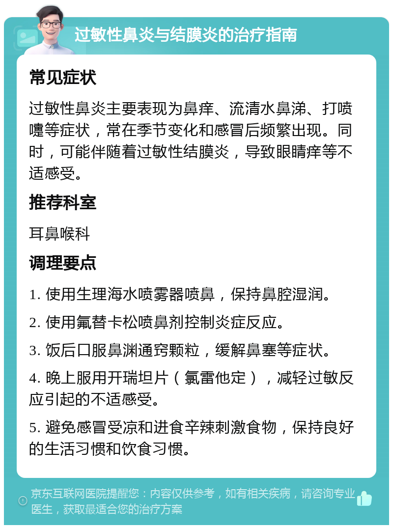 过敏性鼻炎与结膜炎的治疗指南 常见症状 过敏性鼻炎主要表现为鼻痒、流清水鼻涕、打喷嚏等症状，常在季节变化和感冒后频繁出现。同时，可能伴随着过敏性结膜炎，导致眼睛痒等不适感受。 推荐科室 耳鼻喉科 调理要点 1. 使用生理海水喷雾器喷鼻，保持鼻腔湿润。 2. 使用氟替卡松喷鼻剂控制炎症反应。 3. 饭后口服鼻渊通窍颗粒，缓解鼻塞等症状。 4. 晚上服用开瑞坦片（氯雷他定），减轻过敏反应引起的不适感受。 5. 避免感冒受凉和进食辛辣刺激食物，保持良好的生活习惯和饮食习惯。