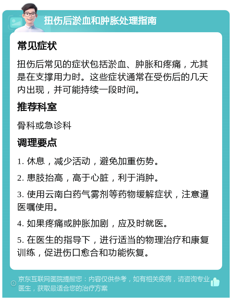 扭伤后淤血和肿胀处理指南 常见症状 扭伤后常见的症状包括淤血、肿胀和疼痛，尤其是在支撑用力时。这些症状通常在受伤后的几天内出现，并可能持续一段时间。 推荐科室 骨科或急诊科 调理要点 1. 休息，减少活动，避免加重伤势。 2. 患肢抬高，高于心脏，利于消肿。 3. 使用云南白药气雾剂等药物缓解症状，注意遵医嘱使用。 4. 如果疼痛或肿胀加剧，应及时就医。 5. 在医生的指导下，进行适当的物理治疗和康复训练，促进伤口愈合和功能恢复。