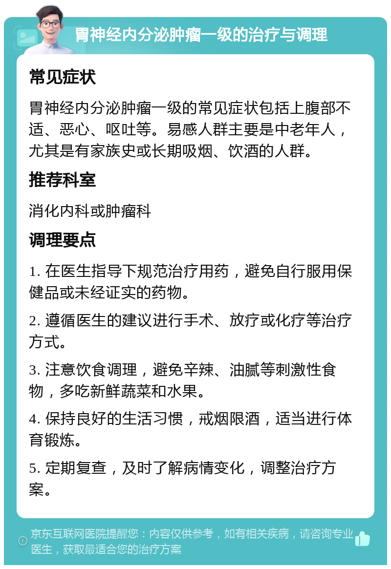 胃神经内分泌肿瘤一级的治疗与调理 常见症状 胃神经内分泌肿瘤一级的常见症状包括上腹部不适、恶心、呕吐等。易感人群主要是中老年人，尤其是有家族史或长期吸烟、饮酒的人群。 推荐科室 消化内科或肿瘤科 调理要点 1. 在医生指导下规范治疗用药，避免自行服用保健品或未经证实的药物。 2. 遵循医生的建议进行手术、放疗或化疗等治疗方式。 3. 注意饮食调理，避免辛辣、油腻等刺激性食物，多吃新鲜蔬菜和水果。 4. 保持良好的生活习惯，戒烟限酒，适当进行体育锻炼。 5. 定期复查，及时了解病情变化，调整治疗方案。