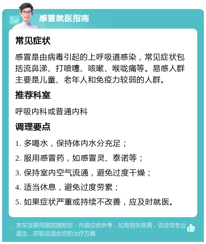 感冒就医指南 常见症状 感冒是由病毒引起的上呼吸道感染，常见症状包括流鼻涕、打喷嚏、咳嗽、喉咙痛等。易感人群主要是儿童、老年人和免疫力较弱的人群。 推荐科室 呼吸内科或普通内科 调理要点 1. 多喝水，保持体内水分充足； 2. 服用感冒药，如感冒灵、泰诺等； 3. 保持室内空气流通，避免过度干燥； 4. 适当休息，避免过度劳累； 5. 如果症状严重或持续不改善，应及时就医。