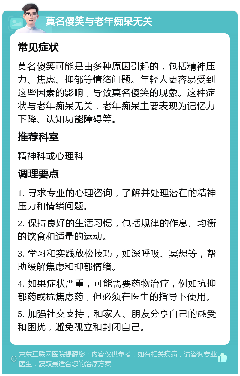 莫名傻笑与老年痴呆无关 常见症状 莫名傻笑可能是由多种原因引起的，包括精神压力、焦虑、抑郁等情绪问题。年轻人更容易受到这些因素的影响，导致莫名傻笑的现象。这种症状与老年痴呆无关，老年痴呆主要表现为记忆力下降、认知功能障碍等。 推荐科室 精神科或心理科 调理要点 1. 寻求专业的心理咨询，了解并处理潜在的精神压力和情绪问题。 2. 保持良好的生活习惯，包括规律的作息、均衡的饮食和适量的运动。 3. 学习和实践放松技巧，如深呼吸、冥想等，帮助缓解焦虑和抑郁情绪。 4. 如果症状严重，可能需要药物治疗，例如抗抑郁药或抗焦虑药，但必须在医生的指导下使用。 5. 加强社交支持，和家人、朋友分享自己的感受和困扰，避免孤立和封闭自己。