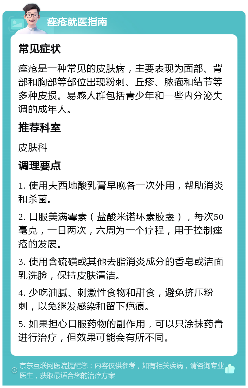 痤疮就医指南 常见症状 痤疮是一种常见的皮肤病，主要表现为面部、背部和胸部等部位出现粉刺、丘疹、脓疱和结节等多种皮损。易感人群包括青少年和一些内分泌失调的成年人。 推荐科室 皮肤科 调理要点 1. 使用夫西地酸乳膏早晚各一次外用，帮助消炎和杀菌。 2. 口服美满霉素（盐酸米诺环素胶囊），每次50毫克，一日两次，六周为一个疗程，用于控制痤疮的发展。 3. 使用含硫磺或其他去脂消炎成分的香皂或洁面乳洗脸，保持皮肤清洁。 4. 少吃油腻、刺激性食物和甜食，避免挤压粉刺，以免继发感染和留下疤痕。 5. 如果担心口服药物的副作用，可以只涂抹药膏进行治疗，但效果可能会有所不同。