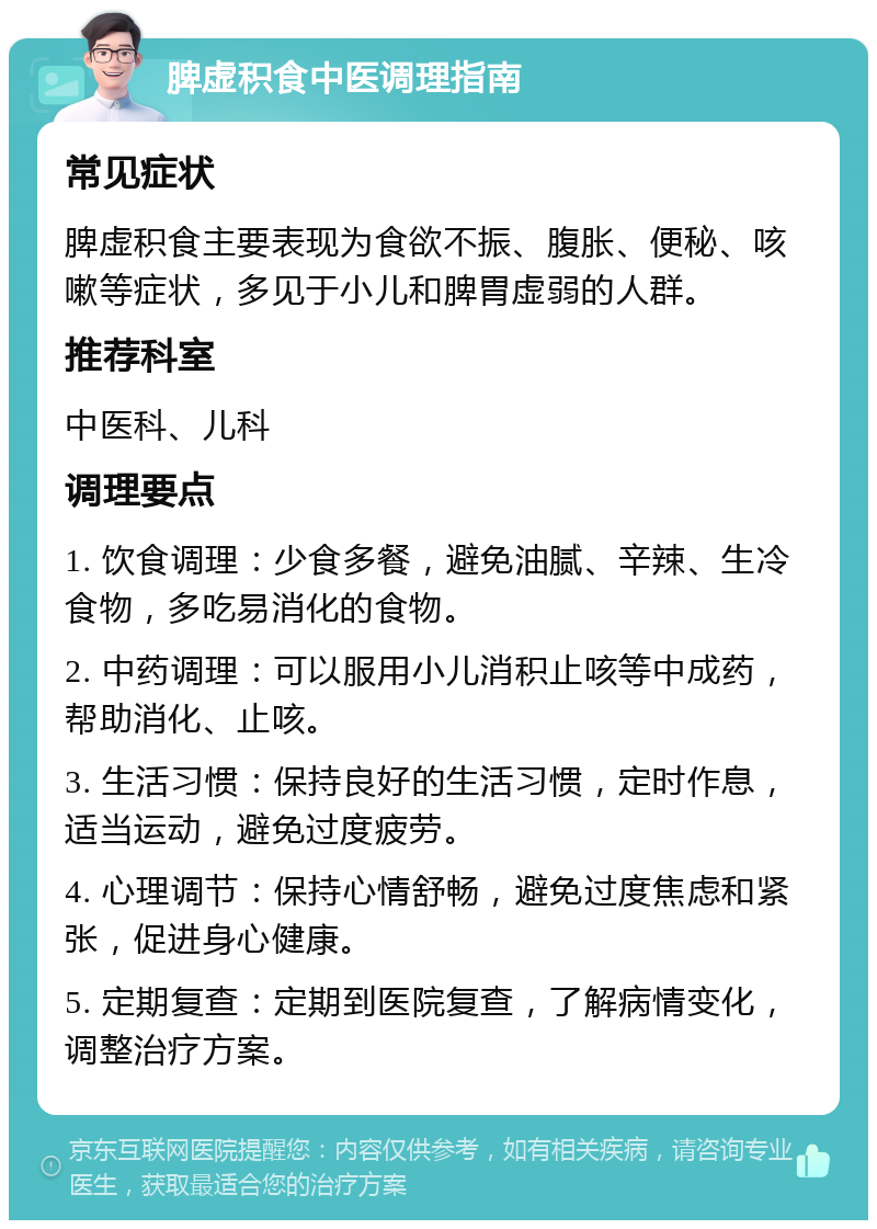 脾虚积食中医调理指南 常见症状 脾虚积食主要表现为食欲不振、腹胀、便秘、咳嗽等症状，多见于小儿和脾胃虚弱的人群。 推荐科室 中医科、儿科 调理要点 1. 饮食调理：少食多餐，避免油腻、辛辣、生冷食物，多吃易消化的食物。 2. 中药调理：可以服用小儿消积止咳等中成药，帮助消化、止咳。 3. 生活习惯：保持良好的生活习惯，定时作息，适当运动，避免过度疲劳。 4. 心理调节：保持心情舒畅，避免过度焦虑和紧张，促进身心健康。 5. 定期复查：定期到医院复查，了解病情变化，调整治疗方案。