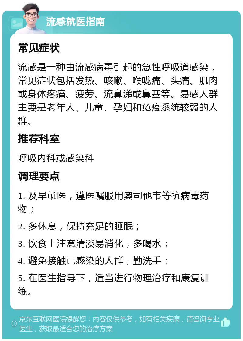 流感就医指南 常见症状 流感是一种由流感病毒引起的急性呼吸道感染，常见症状包括发热、咳嗽、喉咙痛、头痛、肌肉或身体疼痛、疲劳、流鼻涕或鼻塞等。易感人群主要是老年人、儿童、孕妇和免疫系统较弱的人群。 推荐科室 呼吸内科或感染科 调理要点 1. 及早就医，遵医嘱服用奥司他韦等抗病毒药物； 2. 多休息，保持充足的睡眠； 3. 饮食上注意清淡易消化，多喝水； 4. 避免接触已感染的人群，勤洗手； 5. 在医生指导下，适当进行物理治疗和康复训练。