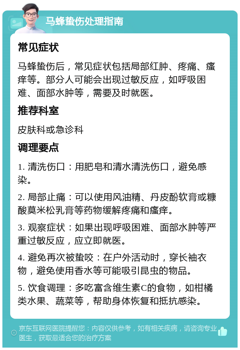 马蜂蛰伤处理指南 常见症状 马蜂蛰伤后，常见症状包括局部红肿、疼痛、瘙痒等。部分人可能会出现过敏反应，如呼吸困难、面部水肿等，需要及时就医。 推荐科室 皮肤科或急诊科 调理要点 1. 清洗伤口：用肥皂和清水清洗伤口，避免感染。 2. 局部止痛：可以使用风油精、丹皮酚软膏或糠酸莫米松乳膏等药物缓解疼痛和瘙痒。 3. 观察症状：如果出现呼吸困难、面部水肿等严重过敏反应，应立即就医。 4. 避免再次被蛰咬：在户外活动时，穿长袖衣物，避免使用香水等可能吸引昆虫的物品。 5. 饮食调理：多吃富含维生素C的食物，如柑橘类水果、蔬菜等，帮助身体恢复和抵抗感染。