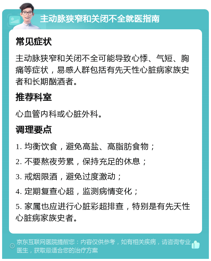 主动脉狭窄和关闭不全就医指南 常见症状 主动脉狭窄和关闭不全可能导致心悸、气短、胸痛等症状，易感人群包括有先天性心脏病家族史者和长期酗酒者。 推荐科室 心血管内科或心脏外科。 调理要点 1. 均衡饮食，避免高盐、高脂肪食物； 2. 不要熬夜劳累，保持充足的休息； 3. 戒烟限酒，避免过度激动； 4. 定期复查心超，监测病情变化； 5. 家属也应进行心脏彩超排查，特别是有先天性心脏病家族史者。